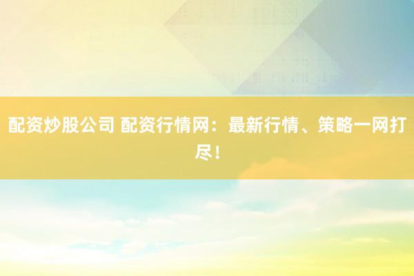 配资炒股公司 配资行情网：最新行情、策略一网打尽！