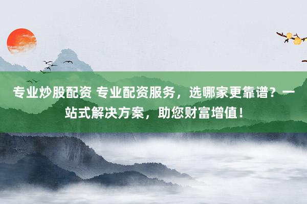 专业炒股配资 专业配资服务，选哪家更靠谱？一站式解决方案，助您财富增值！