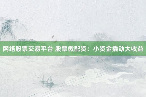 网络股票交易平台 股票微配资：小资金撬动大收益