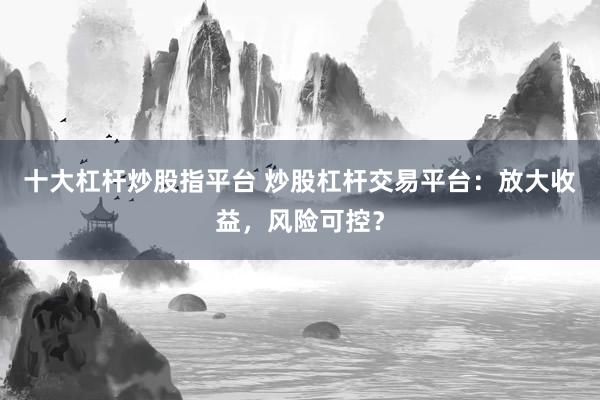 十大杠杆炒股指平台 炒股杠杆交易平台：放大收益，风险可控？