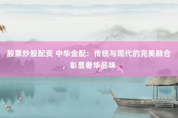 股票炒股配资 中华金配：传统与现代的完美融合，彰显奢华品味