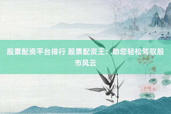 股票配资平台排行 股票配资王：助您轻松驾驭股市风云