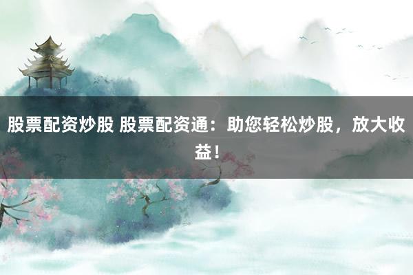 股票配资炒股 股票配资通：助您轻松炒股，放大收益！