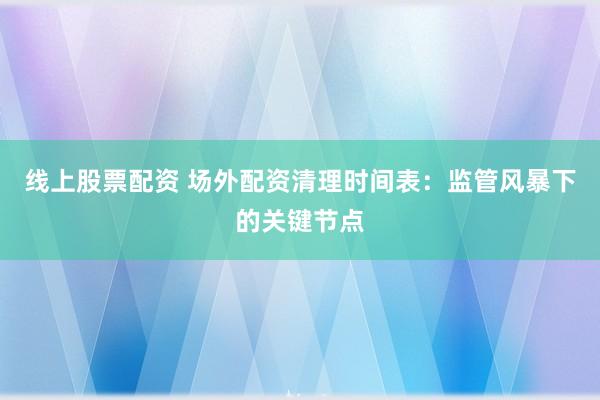 线上股票配资 场外配资清理时间表：监管风暴下的关键节点