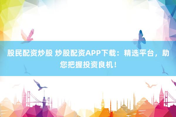 股民配资炒股 炒股配资APP下载：精选平台，助您把握投资良机！