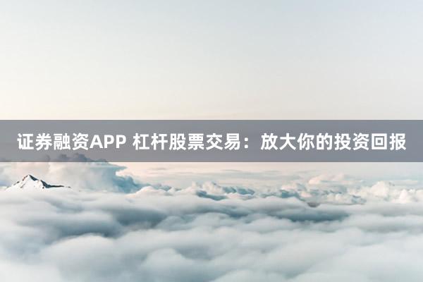 证券融资APP 杠杆股票交易：放大你的投资回报