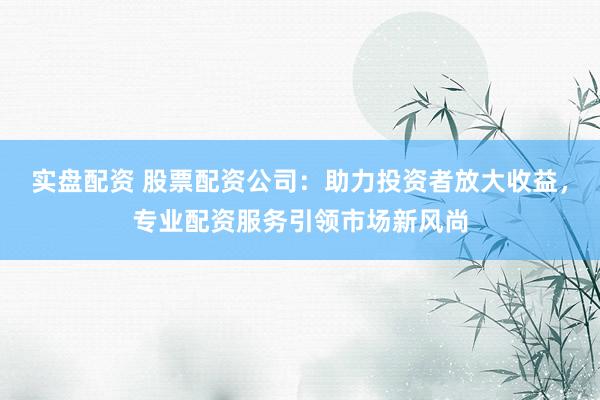 实盘配资 股票配资公司：助力投资者放大收益，专业配资服务引领市场新风尚