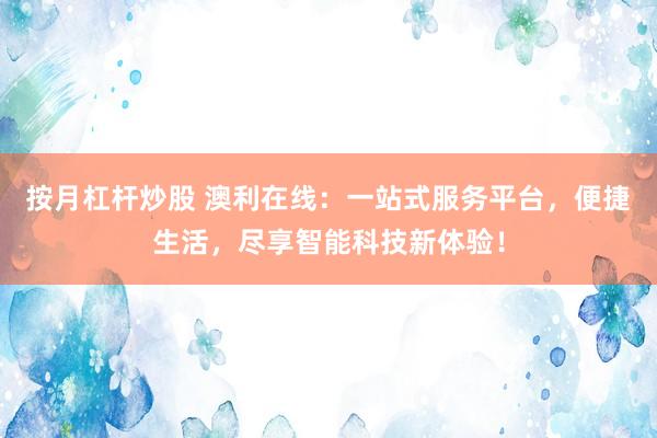 按月杠杆炒股 澳利在线：一站式服务平台，便捷生活，尽享智能科技新体验！
