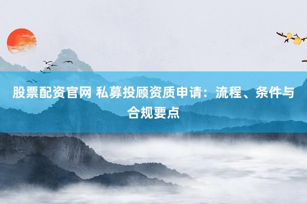 股票配资官网 私募投顾资质申请：流程、条件与合规要点