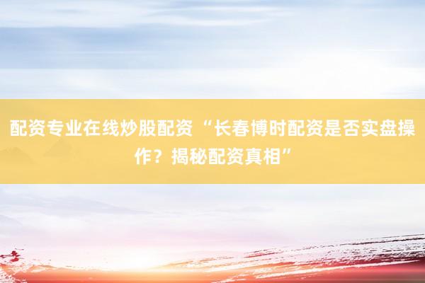 配资专业在线炒股配资 “长春博时配资是否实盘操作？揭秘配资真相”
