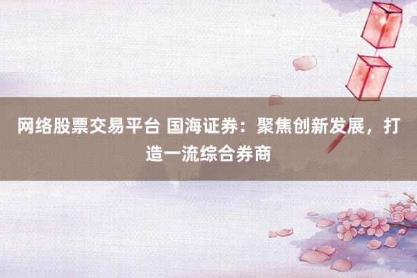 网络股票交易平台 国海证券：聚焦创新发展，打造一流综合券商
