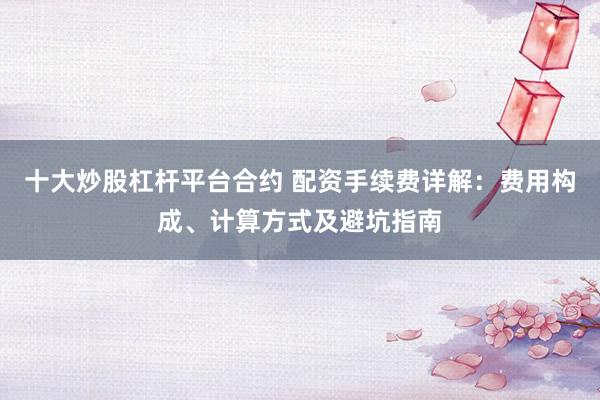 十大炒股杠杆平台合约 配资手续费详解：费用构成、计算方式及避坑指南