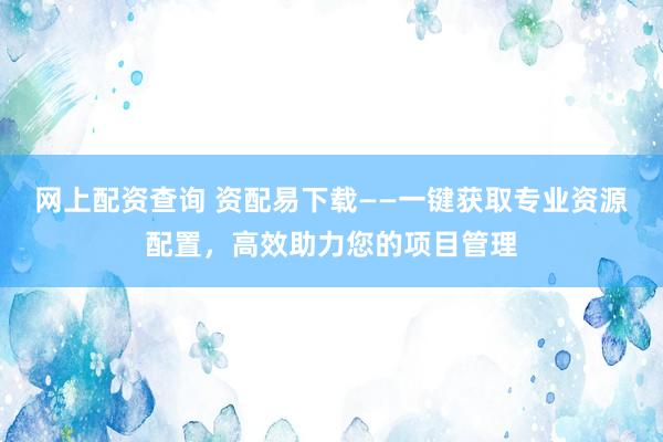 网上配资查询 资配易下载——一键获取专业资源配置，高效助力您的项目管理