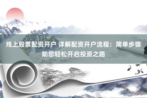 线上股票配资开户 详解配资开户流程：简单步骤助您轻松开启投资之路