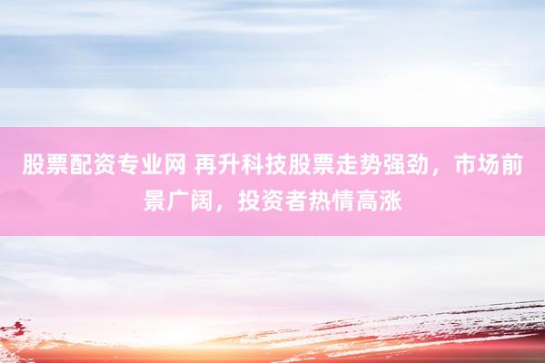 股票配资专业网 再升科技股票走势强劲，市场前景广阔，投资者热情高涨