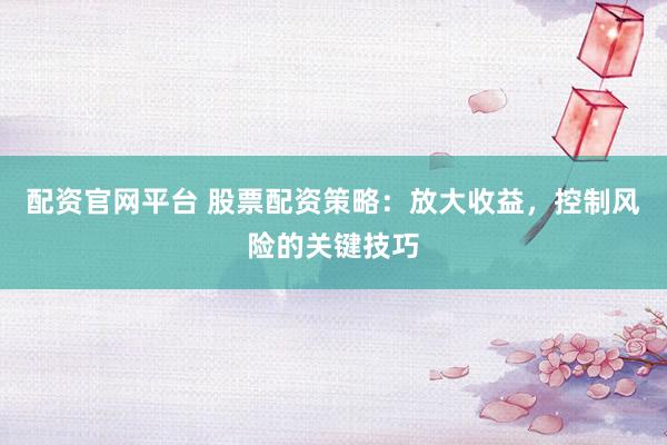 配资官网平台 股票配资策略：放大收益，控制风险的关键技巧