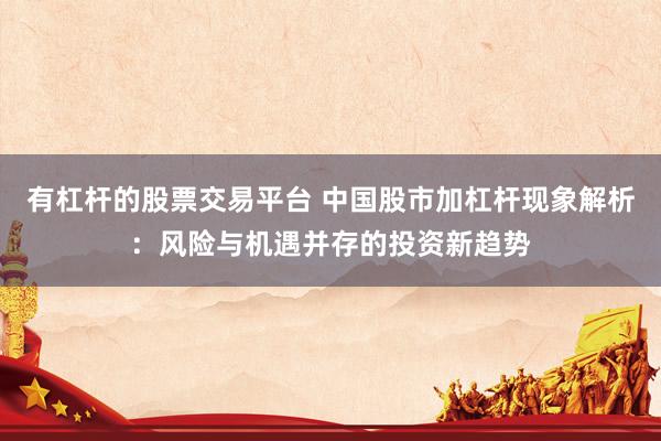 有杠杆的股票交易平台 中国股市加杠杆现象解析：风险与机遇并存的投资新趋势