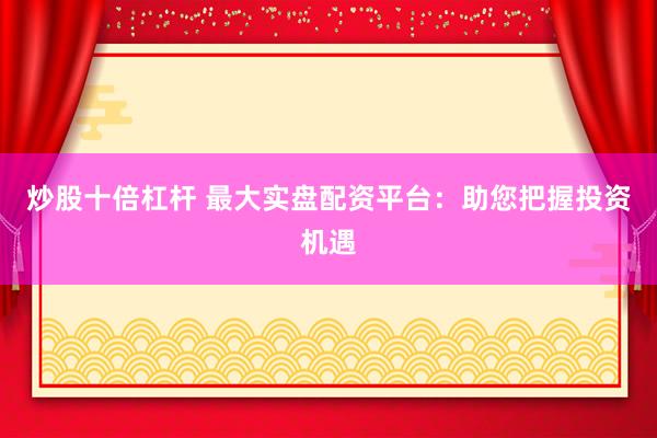 炒股十倍杠杆 最大实盘配资平台：助您把握投资机遇