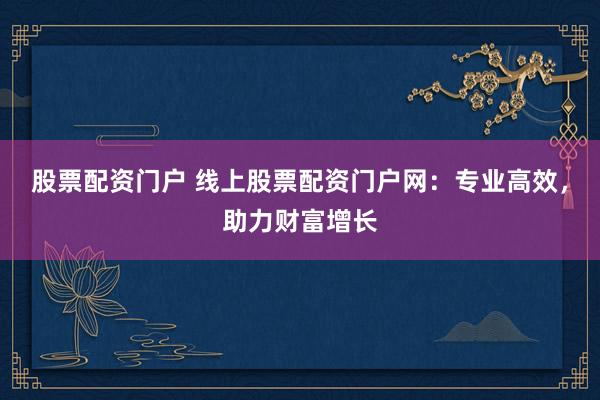 股票配资门户 线上股票配资门户网：专业高效，助力财富增长