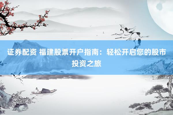 证券配资 福建股票开户指南：轻松开启您的股市投资之旅