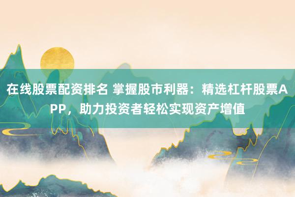 在线股票配资排名 掌握股市利器：精选杠杆股票APP，助力投资者轻松实现资产增值