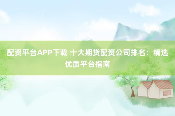 配资平台APP下载 十大期货配资公司排名：精选优质平台指南