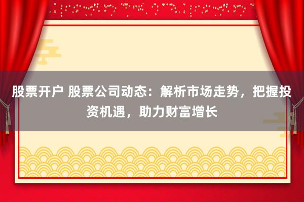 股票开户 股票公司动态:解析市场走势,把握投资机遇,助力财富增长