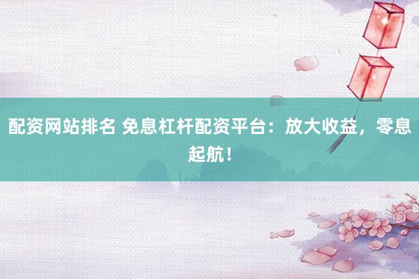 配资网站排名 免息杠杆配资平台：放大收益，零息起航！