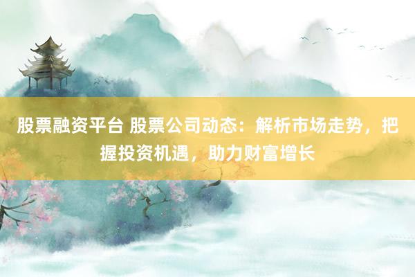 股票融资平台 股票公司动态：解析市场走势，把握投资机遇，助力财富增长