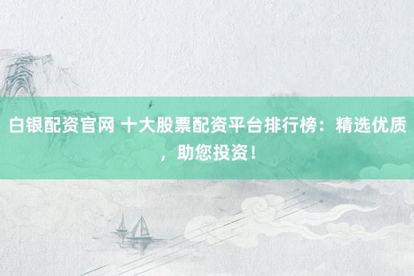 白银配资官网 十大股票配资平台排行榜：精选优质，助您投资！