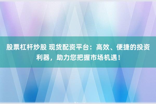 股票杠杆炒股 现货配资平台:高效、便捷的投资利器,助力您把握市场机遇!
