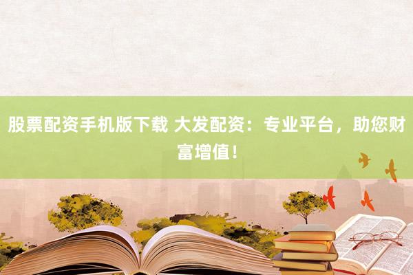 股票配资手机版下载 大发配资：专业平台，助您财富增值！