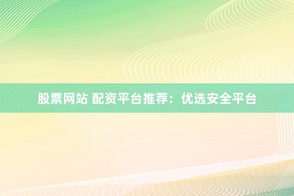 股票网站 配资平台推荐：优选安全平台