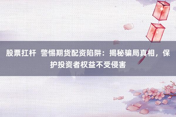 股票扛杆 警惕期货配资陷阱:揭秘骗局真相,保护投资者权益不受侵害